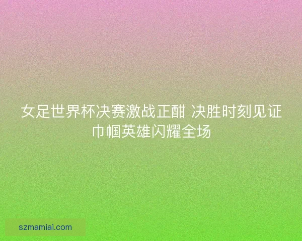 女足世界杯决赛激战正酣 决胜时刻见证巾帼英雄闪耀全场