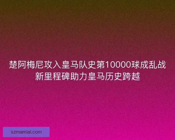楚阿梅尼攻入皇马队史第10000球成乱战新里程碑助力皇马历史跨越