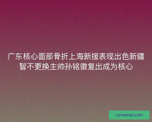 广东核心面部骨折上海新援表现出色新疆暂不更换主帅孙铭徽复出成为核心