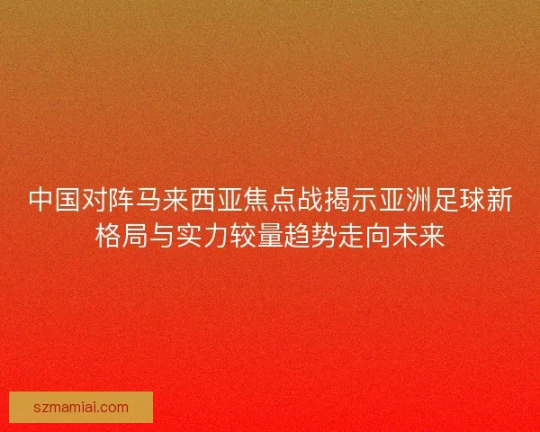 中国对阵马来西亚焦点战揭示亚洲足球新格局与实力较量趋势走向未来