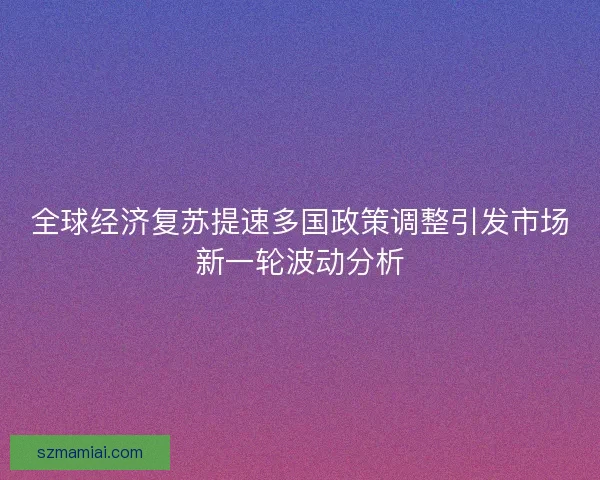 全球经济复苏提速多国政策调整引发市场新一轮波动分析