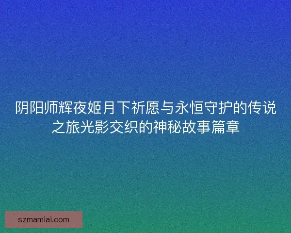 阴阳师辉夜姬月下祈愿与永恒守护的传说之旅光影交织的神秘故事篇章