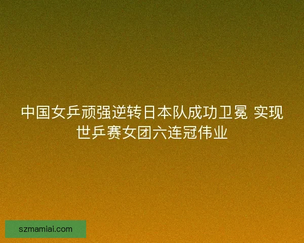 中国女乒顽强逆转日本队成功卫冕 实现世乒赛女团六连冠伟业