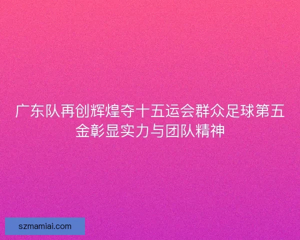 广东队再创辉煌夺十五运会群众足球第五金彰显实力与团队精神