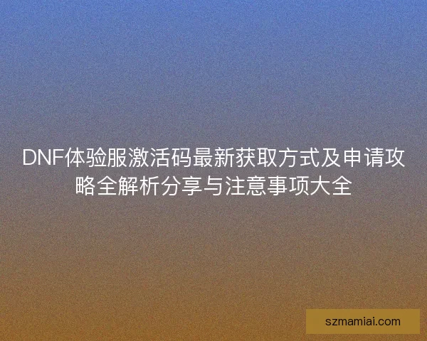 DNF体验服激活码最新获取方式及申请攻略全解析分享与注意事项大全