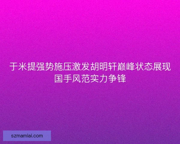 于米提强势施压激发胡明轩巅峰状态展现国手风范实力争锋