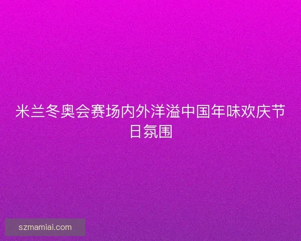米兰冬奥会赛场内外洋溢中国年味欢庆节日氛围