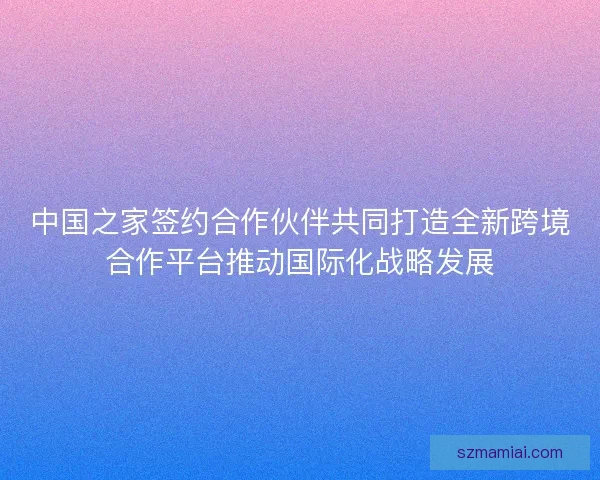 中国之家签约合作伙伴共同打造全新跨境合作平台推动国际化战略发展