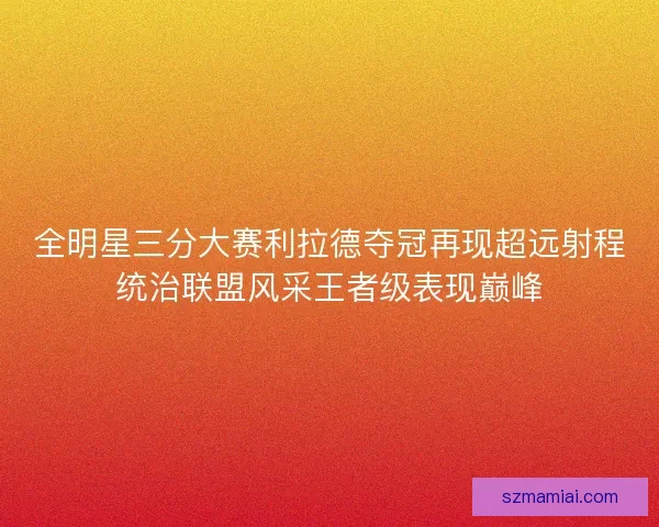 全明星三分大赛利拉德夺冠再现超远射程统治联盟风采王者级表现巅峰