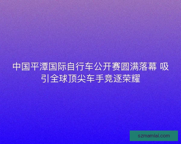中国平潭国际自行车公开赛圆满落幕 吸引全球顶尖车手竞逐荣耀