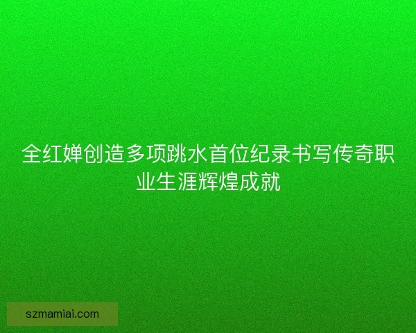 全红婵创造多项跳水首位纪录书写传奇职业生涯辉煌成就