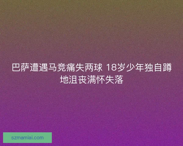 巴萨遭遇马竞痛失两球 18岁少年独自蹲地沮丧满怀失落
