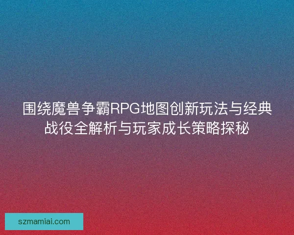围绕魔兽争霸RPG地图创新玩法与经典战役全解析与玩家成长策略探秘