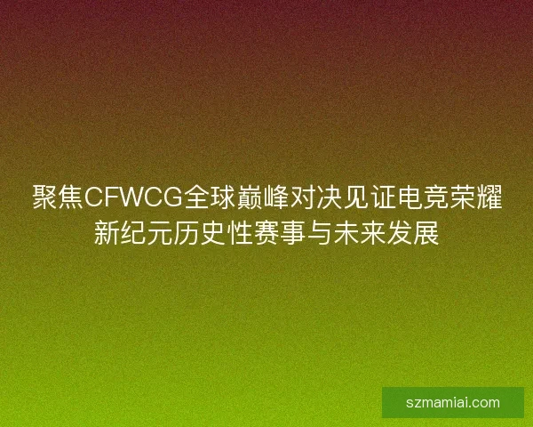 聚焦CFWCG全球巅峰对决见证电竞荣耀新纪元历史性赛事与未来发展 聚焦CFWCG全球巅峰对决见证电竞荣耀新纪元历史性赛事与未来发展