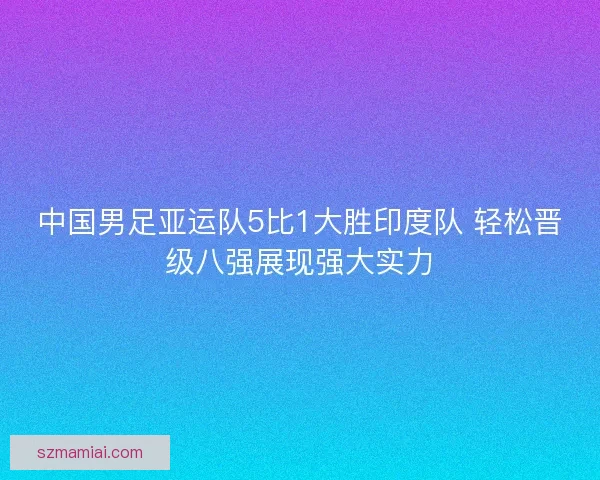 中国男足亚运队5比1大胜印度队 轻松晋级八强展现强大实力 中国男足亚运队5比1大胜印度队 轻松晋级八强展现强大实力