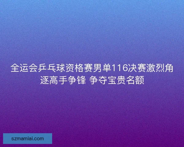 全运会乒乓球资格赛男单116决赛激烈角逐高手争锋 争夺宝贵名额