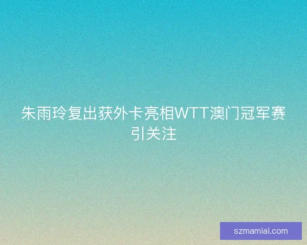 朱雨玲复出获外卡亮相WTT澳门冠军赛引关注 朱雨玲复出获外卡亮相WTT澳门冠军赛引关注
