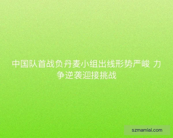 中国队首战负丹麦小组出线形势严峻 力争逆袭迎接挑战
