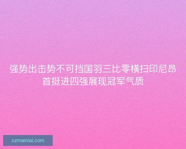 强势出击势不可挡国羽三比零横扫印尼昂首挺进四强展现冠军气质